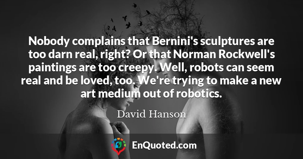 Nobody complains that Bernini's sculptures are too darn real, right? Or that Norman Rockwell's paintings are too creepy. Well, robots can seem real and be loved, too. We're trying to make a new art medium out of robotics.