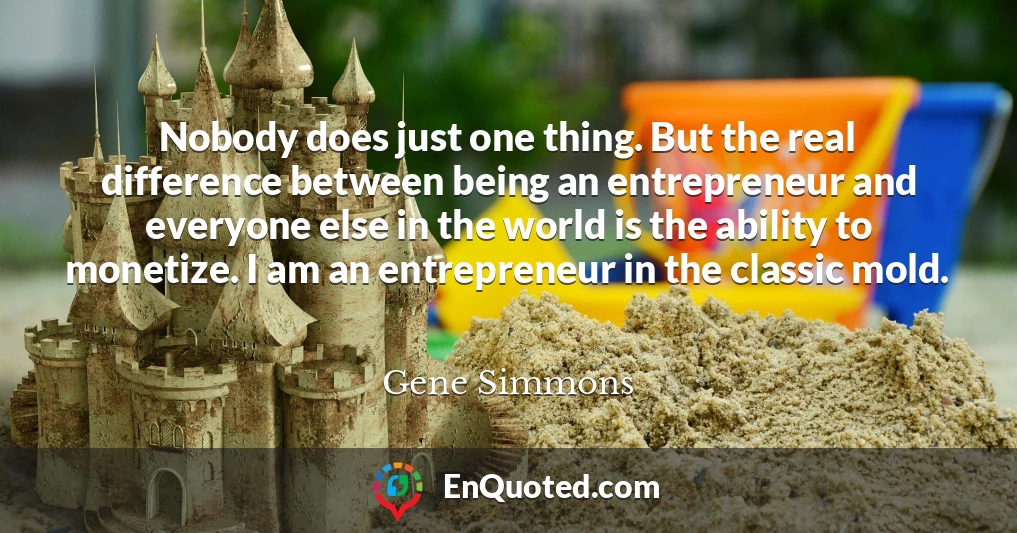 Nobody does just one thing. But the real difference between being an entrepreneur and everyone else in the world is the ability to monetize. I am an entrepreneur in the classic mold.