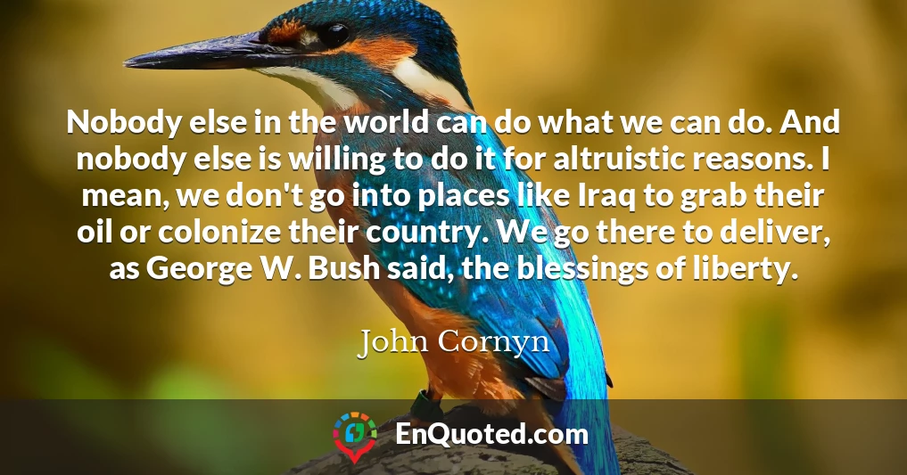 Nobody else in the world can do what we can do. And nobody else is willing to do it for altruistic reasons. I mean, we don't go into places like Iraq to grab their oil or colonize their country. We go there to deliver, as George W. Bush said, the blessings of liberty.