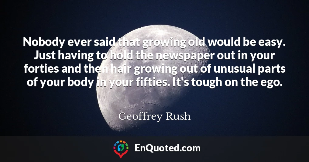 Nobody ever said that growing old would be easy. Just having to hold the newspaper out in your forties and then hair growing out of unusual parts of your body in your fifties. It's tough on the ego.
