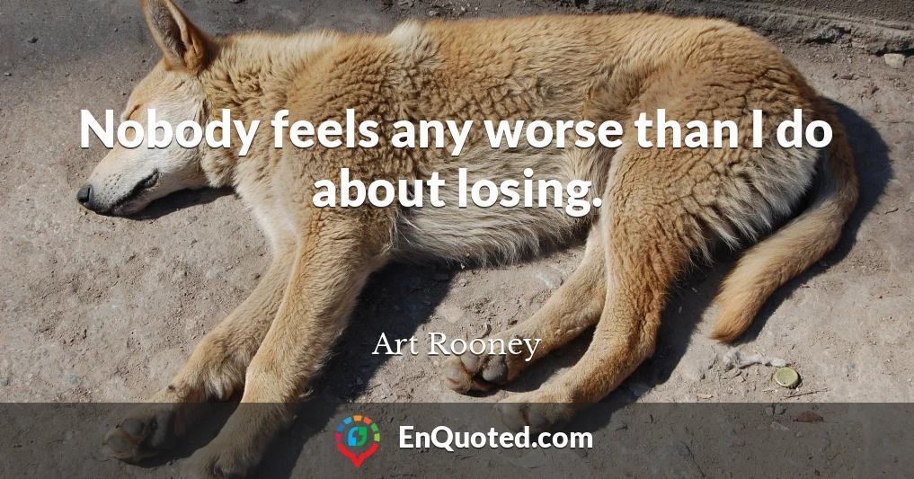 Nobody feels any worse than I do about losing.