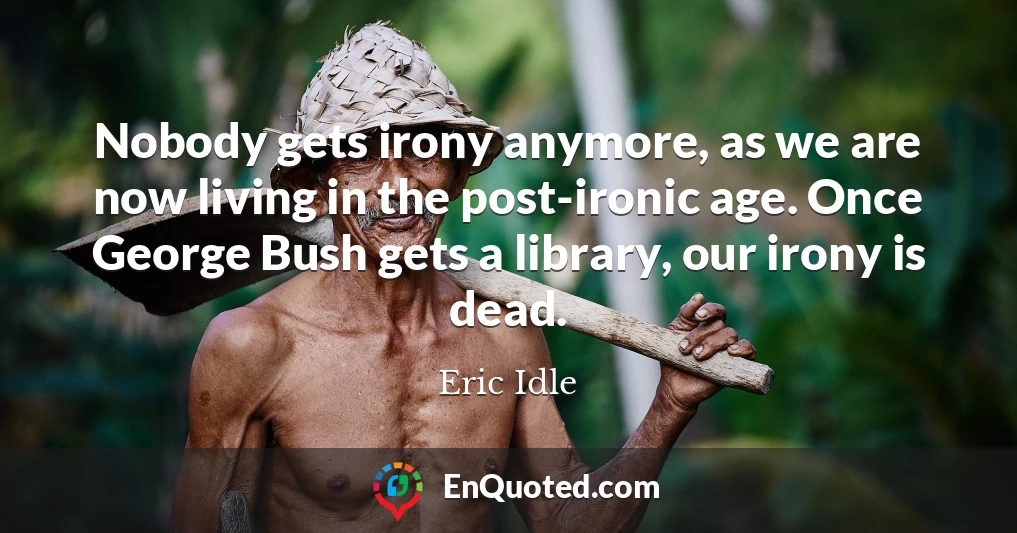 Nobody gets irony anymore, as we are now living in the post-ironic age. Once George Bush gets a library, our irony is dead.
