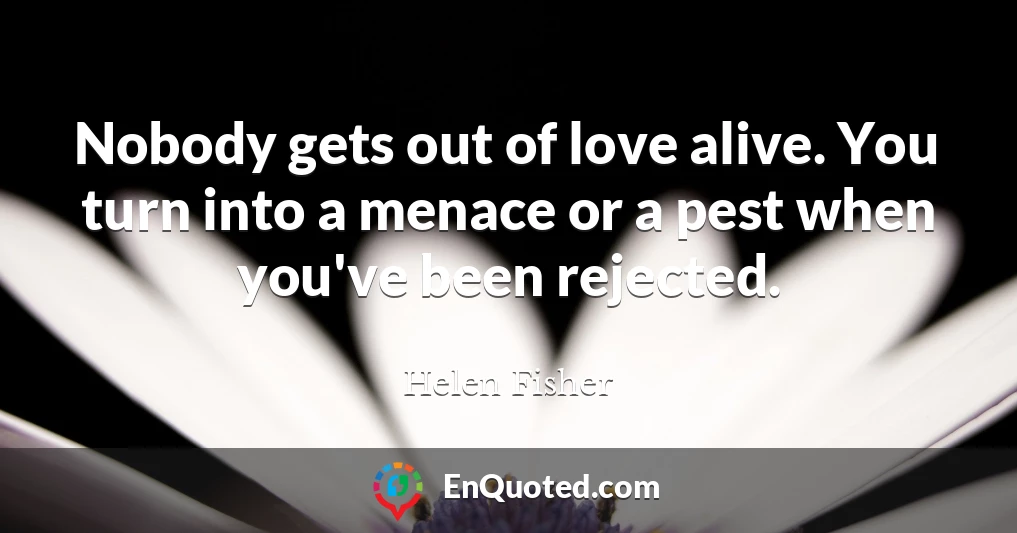 Nobody gets out of love alive. You turn into a menace or a pest when you've been rejected.