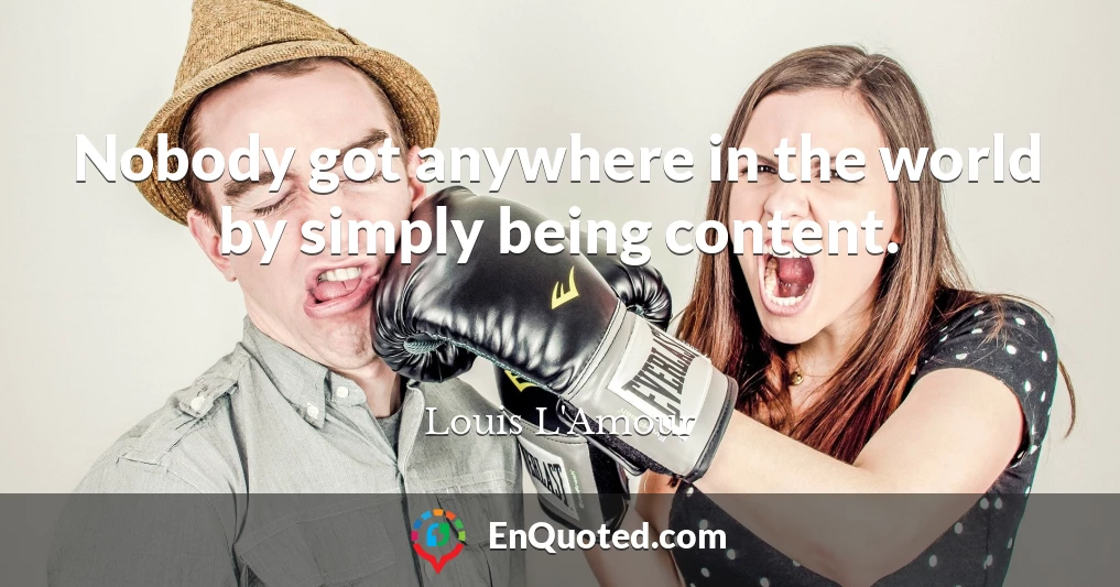 Nobody got anywhere in the world by simply being content.