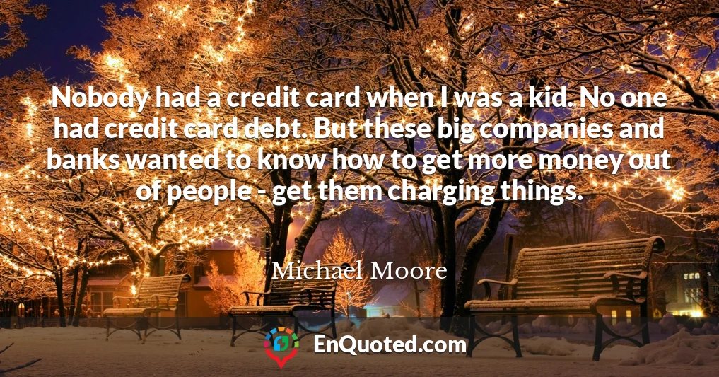 Nobody had a credit card when I was a kid. No one had credit card debt. But these big companies and banks wanted to know how to get more money out of people - get them charging things.