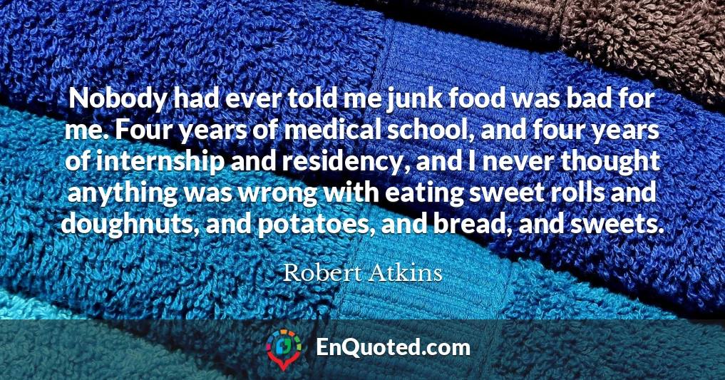 Nobody had ever told me junk food was bad for me. Four years of medical school, and four years of internship and residency, and I never thought anything was wrong with eating sweet rolls and doughnuts, and potatoes, and bread, and sweets.