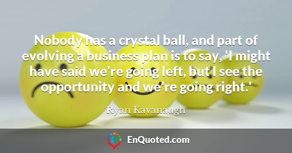 Nobody has a crystal ball, and part of evolving a business plan is to say, 'I might have said we're going left, but I see the opportunity and we're going right.'