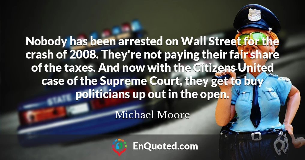 Nobody has been arrested on Wall Street for the crash of 2008. They're not paying their fair share of the taxes. And now with the Citizens United case of the Supreme Court, they get to buy politicians up out in the open.