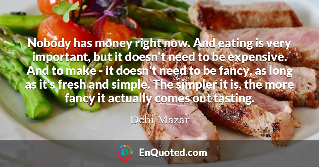 Nobody has money right now. And eating is very important, but it doesn't need to be expensive. And to make - it doesn't need to be fancy, as long as it's fresh and simple. The simpler it is, the more fancy it actually comes out tasting.