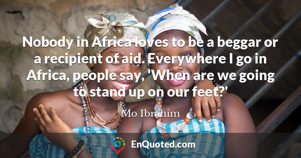 Nobody in Africa loves to be a beggar or a recipient of aid. Everywhere I go in Africa, people say, 'When are we going to stand up on our feet?'