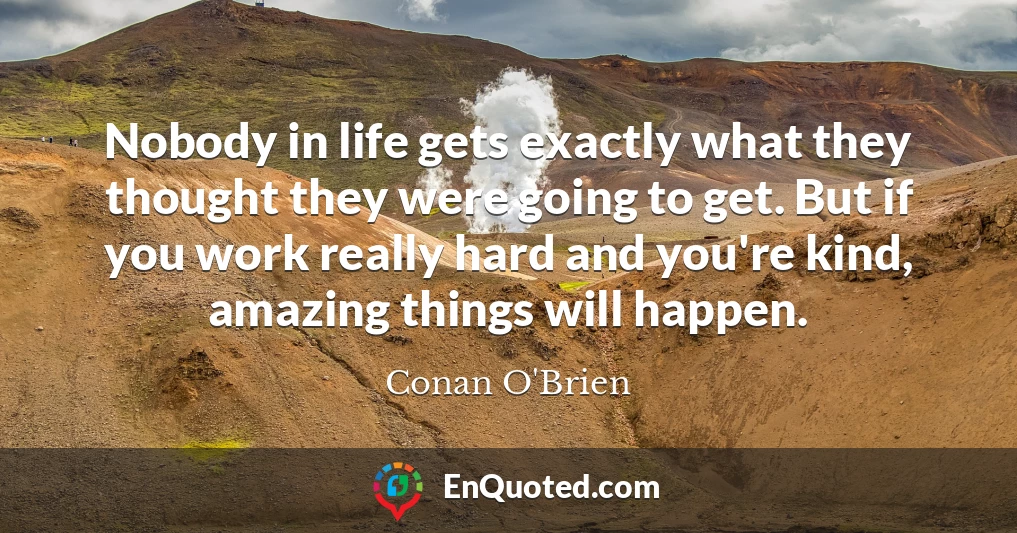 Nobody in life gets exactly what they thought they were going to get. But if you work really hard and you're kind, amazing things will happen.