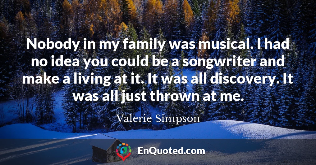 Nobody in my family was musical. I had no idea you could be a songwriter and make a living at it. It was all discovery. It was all just thrown at me.