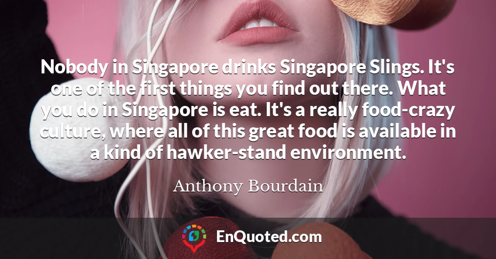 Nobody in Singapore drinks Singapore Slings. It's one of the first things you find out there. What you do in Singapore is eat. It's a really food-crazy culture, where all of this great food is available in a kind of hawker-stand environment.