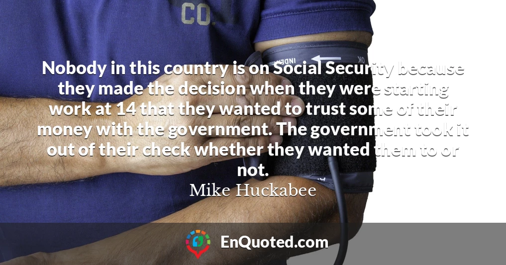 Nobody in this country is on Social Security because they made the decision when they were starting work at 14 that they wanted to trust some of their money with the government. The government took it out of their check whether they wanted them to or not.