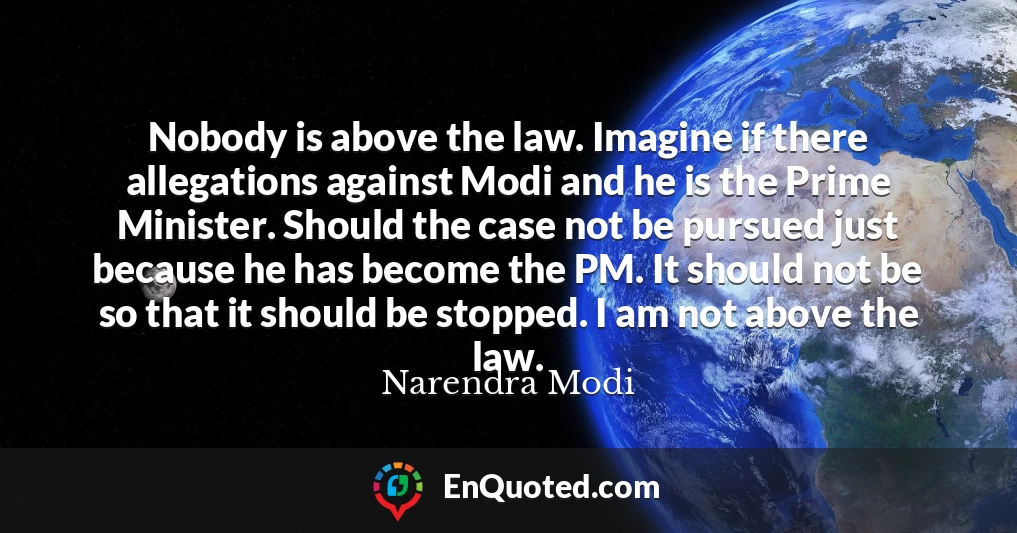 Nobody is above the law. Imagine if there allegations against Modi and he is the Prime Minister. Should the case not be pursued just because he has become the PM. It should not be so that it should be stopped. I am not above the law.