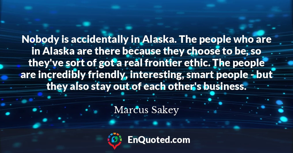 Nobody is accidentally in Alaska. The people who are in Alaska are there because they choose to be, so they've sort of got a real frontier ethic. The people are incredibly friendly, interesting, smart people - but they also stay out of each other's business.