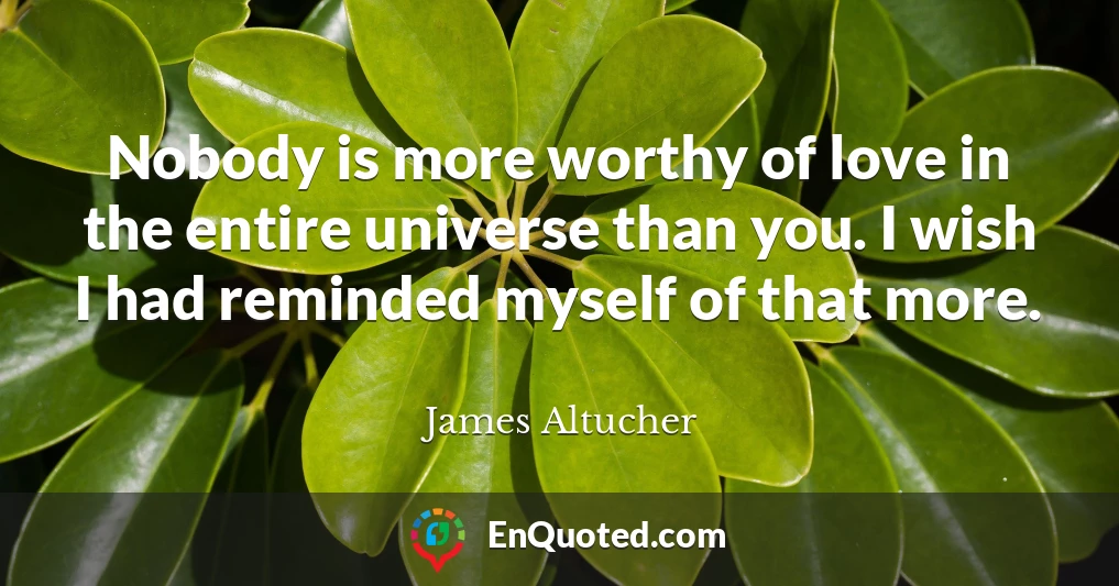 Nobody is more worthy of love in the entire universe than you. I wish I had reminded myself of that more.