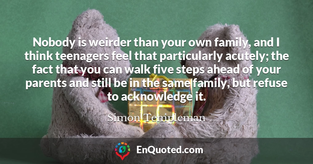Nobody is weirder than your own family, and I think teenagers feel that particularly acutely; the fact that you can walk five steps ahead of your parents and still be in the same family, but refuse to acknowledge it.