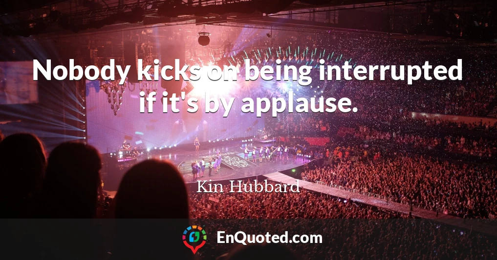 Nobody kicks on being interrupted if it's by applause.