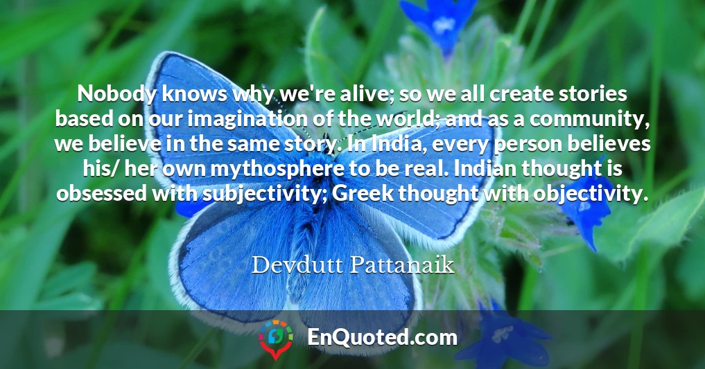 Nobody knows why we're alive; so we all create stories based on our imagination of the world; and as a community, we believe in the same story. In India, every person believes his/ her own mythosphere to be real. Indian thought is obsessed with subjectivity; Greek thought with objectivity.