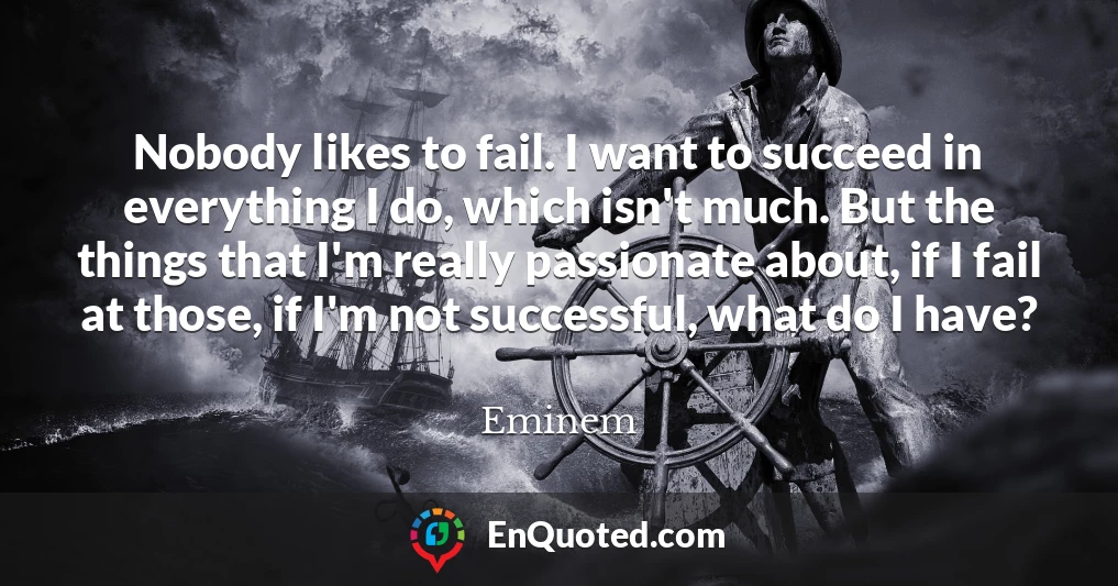 Nobody likes to fail. I want to succeed in everything I do, which isn't much. But the things that I'm really passionate about, if I fail at those, if I'm not successful, what do I have?