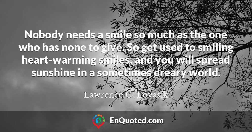 Nobody needs a smile so much as the one who has none to give. So get used to smiling heart-warming smiles, and you will spread sunshine in a sometimes dreary world.
