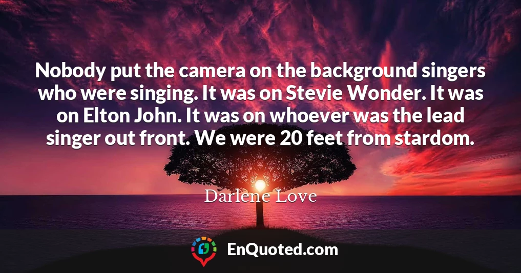 Nobody put the camera on the background singers who were singing. It was on Stevie Wonder. It was on Elton John. It was on whoever was the lead singer out front. We were 20 feet from stardom.