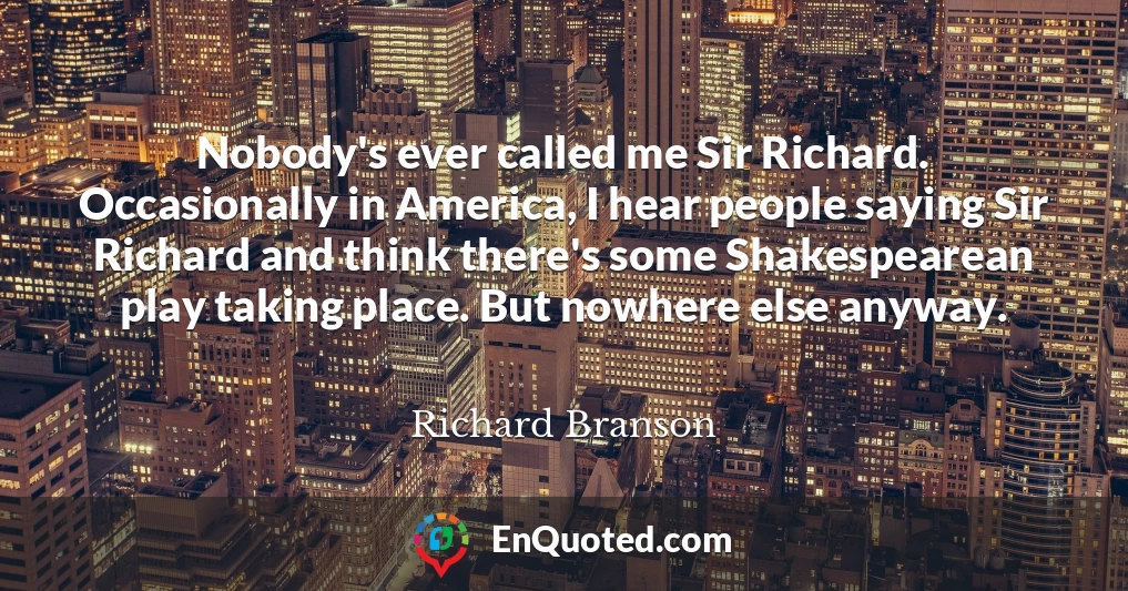Nobody's ever called me Sir Richard. Occasionally in America, I hear people saying Sir Richard and think there's some Shakespearean play taking place. But nowhere else anyway.