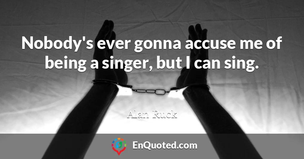 Nobody's ever gonna accuse me of being a singer, but I can sing.