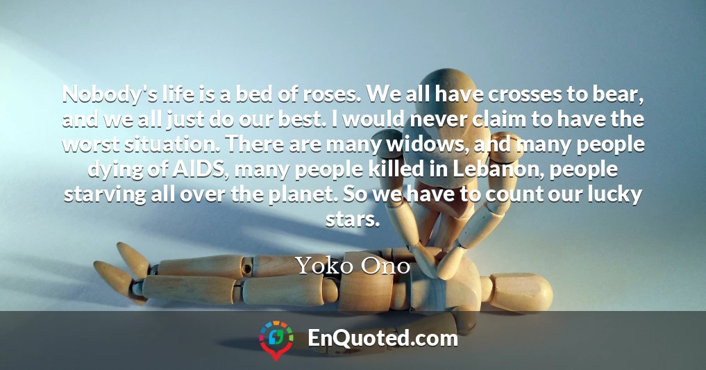 Nobody's life is a bed of roses. We all have crosses to bear, and we all just do our best. I would never claim to have the worst situation. There are many widows, and many people dying of AIDS, many people killed in Lebanon, people starving all over the planet. So we have to count our lucky stars.