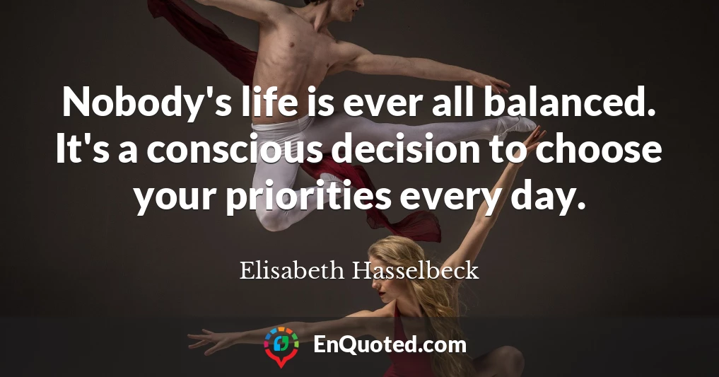 Nobody's life is ever all balanced. It's a conscious decision to choose your priorities every day.
