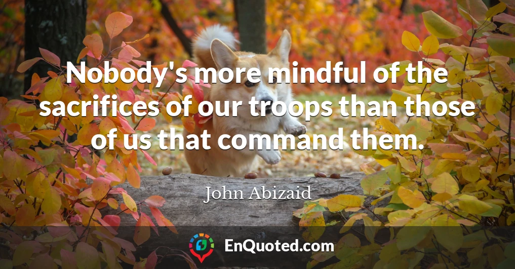 Nobody's more mindful of the sacrifices of our troops than those of us that command them.