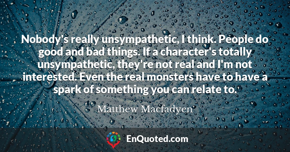 Nobody's really unsympathetic, I think. People do good and bad things. If a character's totally unsympathetic, they're not real and I'm not interested. Even the real monsters have to have a spark of something you can relate to.