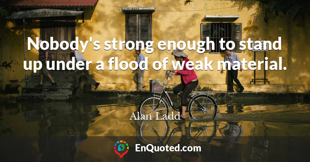 Nobody's strong enough to stand up under a flood of weak material.