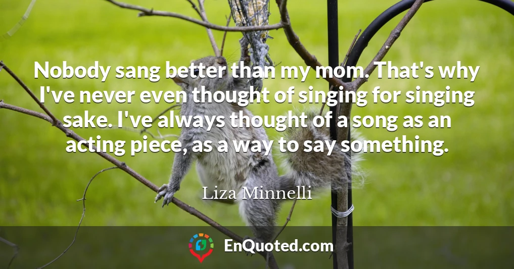 Nobody sang better than my mom. That's why I've never even thought of singing for singing sake. I've always thought of a song as an acting piece, as a way to say something.