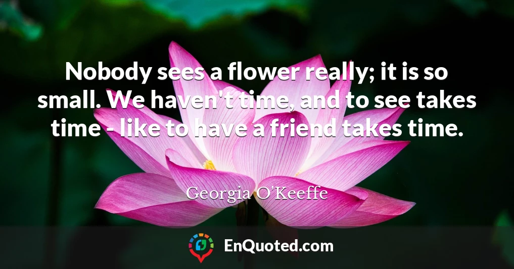 Nobody sees a flower really; it is so small. We haven't time, and to see takes time - like to have a friend takes time.