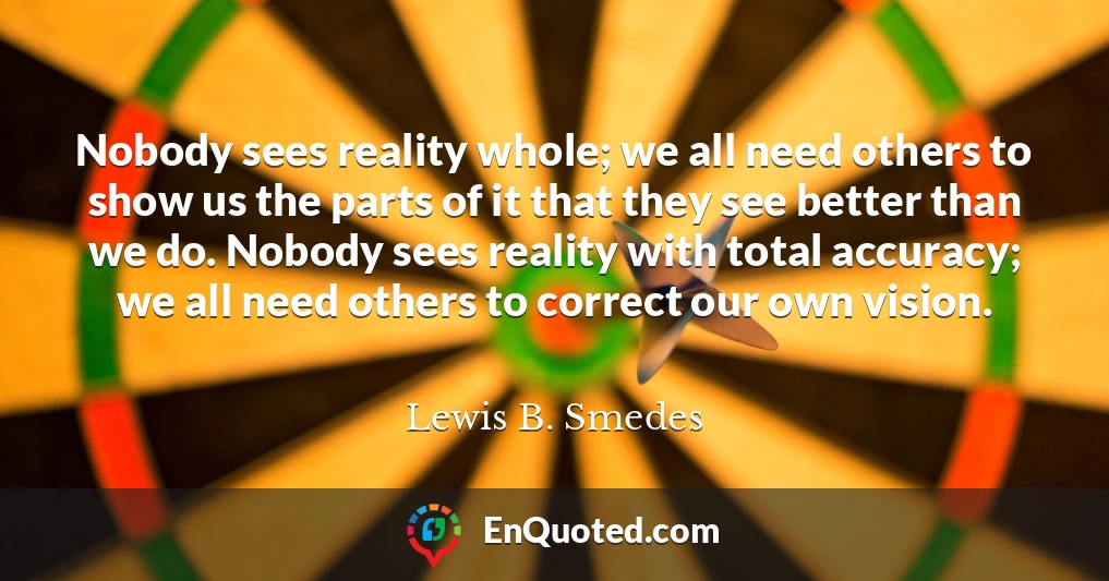 Nobody sees reality whole; we all need others to show us the parts of it that they see better than we do. Nobody sees reality with total accuracy; we all need others to correct our own vision.