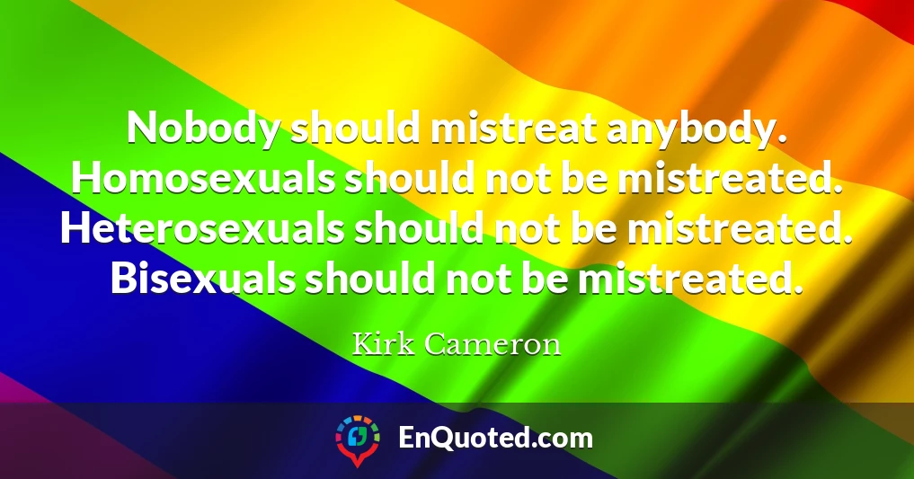 Nobody should mistreat anybody. Homosexuals should not be mistreated. Heterosexuals should not be mistreated. Bisexuals should not be mistreated.