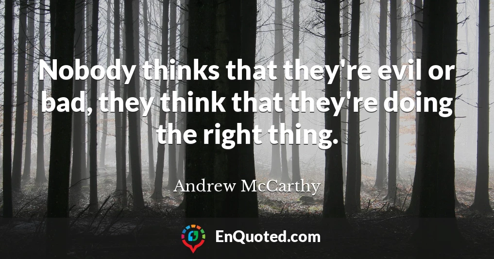 Nobody thinks that they're evil or bad, they think that they're doing the right thing.