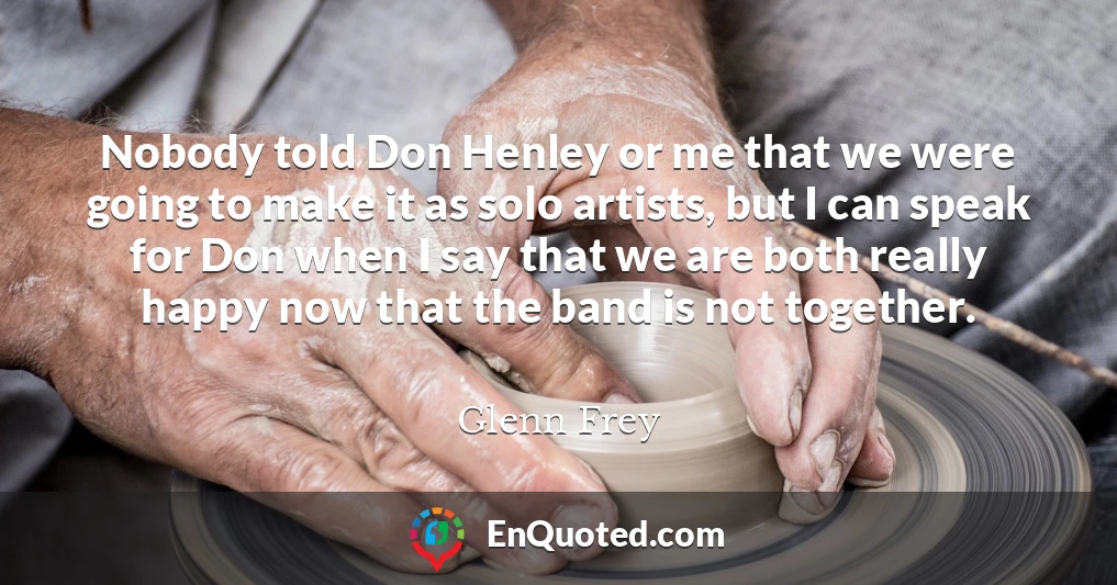 Nobody told Don Henley or me that we were going to make it as solo artists, but I can speak for Don when I say that we are both really happy now that the band is not together.