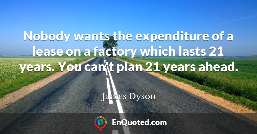 Nobody wants the expenditure of a lease on a factory which lasts 21 years. You can't plan 21 years ahead.