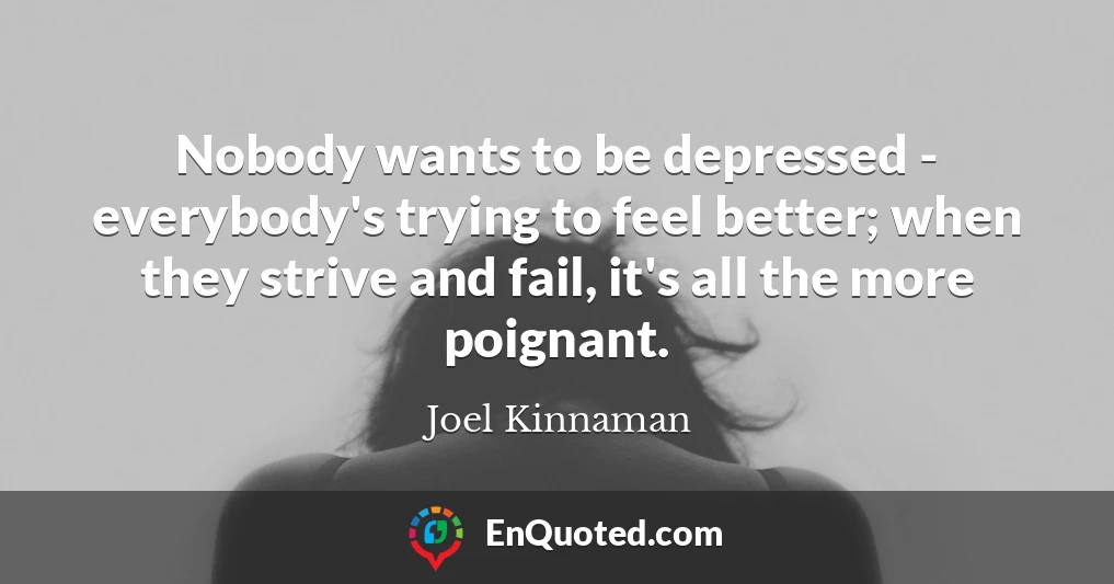 Nobody wants to be depressed - everybody's trying to feel better; when they strive and fail, it's all the more poignant.