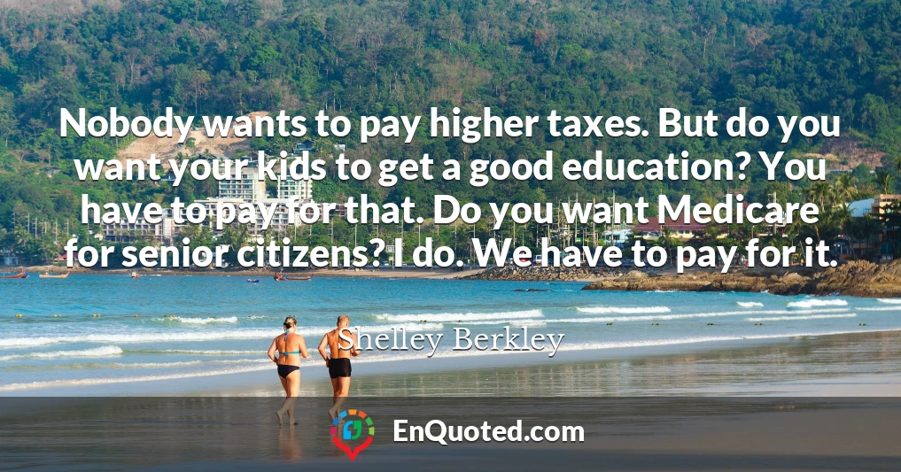Nobody wants to pay higher taxes. But do you want your kids to get a good education? You have to pay for that. Do you want Medicare for senior citizens? I do. We have to pay for it.