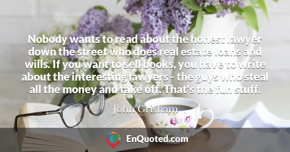 Nobody wants to read about the honest lawyer down the street who does real estate loans and wills. If you want to sell books, you have to write about the interesting lawyers - the guys who steal all the money and take off. That's the fun stuff.