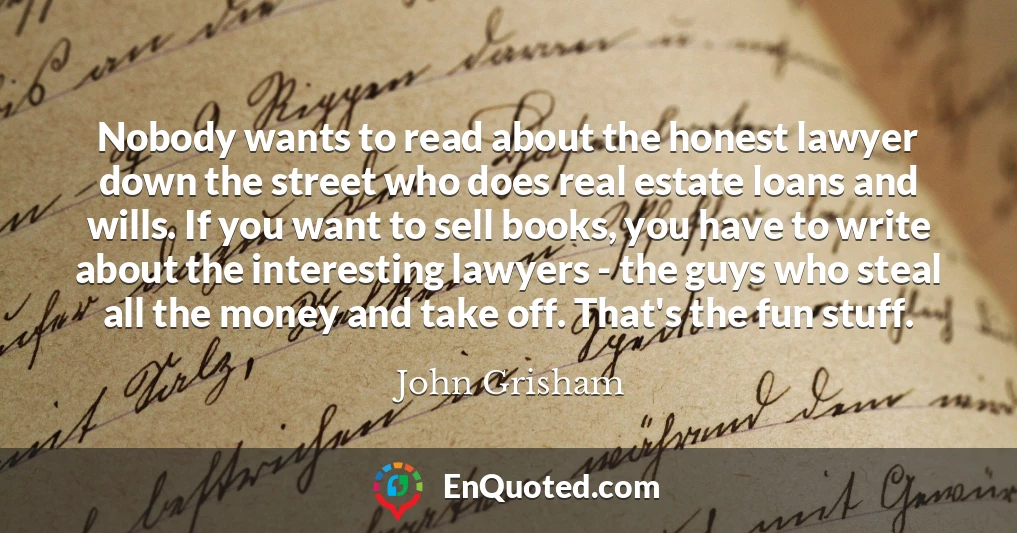 Nobody wants to read about the honest lawyer down the street who does real estate loans and wills. If you want to sell books, you have to write about the interesting lawyers - the guys who steal all the money and take off. That's the fun stuff.