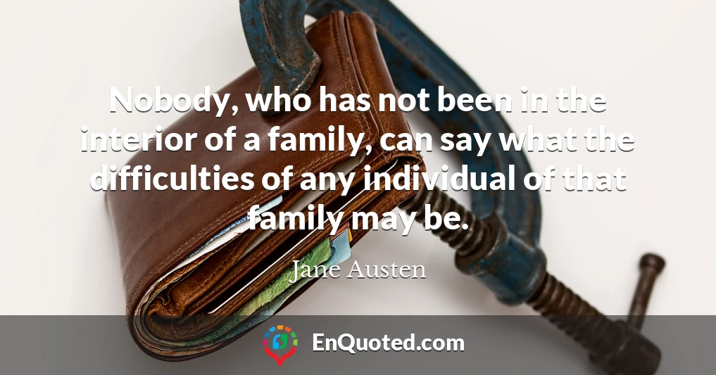 Nobody, who has not been in the interior of a family, can say what the difficulties of any individual of that family may be.