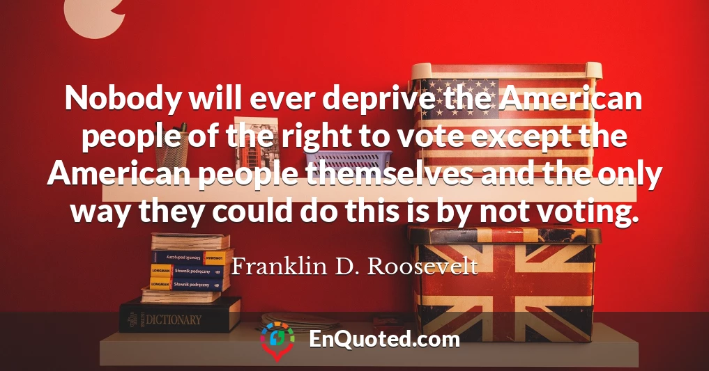 Nobody will ever deprive the American people of the right to vote except the American people themselves and the only way they could do this is by not voting.