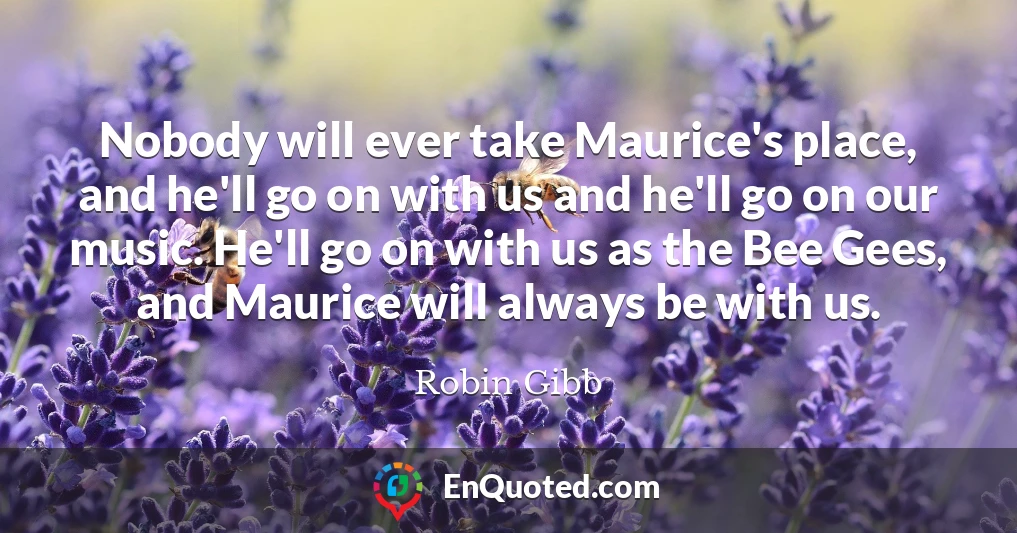 Nobody will ever take Maurice's place, and he'll go on with us and he'll go on our music. He'll go on with us as the Bee Gees, and Maurice will always be with us.