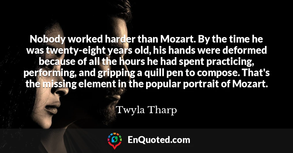 Nobody worked harder than Mozart. By the time he was twenty-eight years old, his hands were deformed because of all the hours he had spent practicing, performing, and gripping a quill pen to compose. That's the missing element in the popular portrait of Mozart.