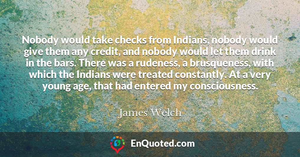 Nobody would take checks from Indians, nobody would give them any credit, and nobody would let them drink in the bars. There was a rudeness, a brusqueness, with which the Indians were treated constantly. At a very young age, that had entered my consciousness.